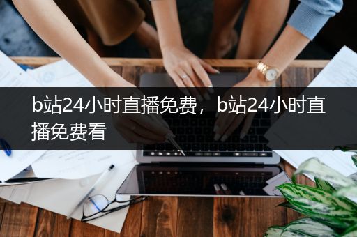 b站24小时直播免费，b站24小时直播免费看